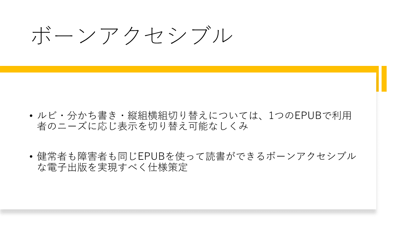 ボーンアクセシブル
	ルビ・分かち書き・縦組横組切り替えについては、1つのEPUBで利用者のニーズに応じ表示を切り替え可能なしくみ
	健常者も障害者も同じEPUBを使って読書ができるボーンアクセシブルな電子出版を実現すべく仕様策定
	