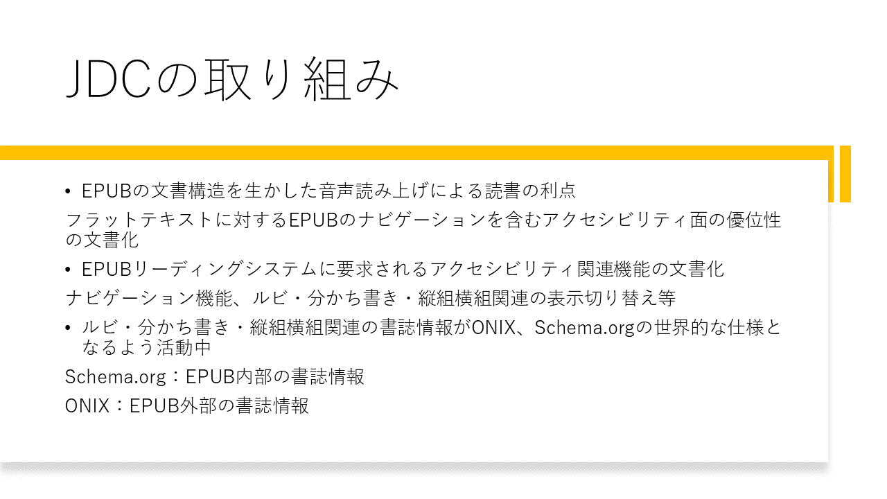 JDCの取り組み
	・EPUBの文書構造を生かした音声読み上げによる読書の利点
	フラットテキストに対するEPUBのナビゲーションを含むアクセシビリティ面の優位性の文書
	・EPUBリーディングシステムに要求されるアクセシビリティ関連機能の文書化
	ナビゲーション機能、ルビ・分かち書き・縦組横組関連の表示切り替え等
	・ルビ・分かち書き・縦組横組関連の書誌情報がONIX、Schema.orgの世界的な仕様となるよう活動中
	Schema.org：EPUB内部の書誌情報
	ONIX：EPUB外部の書誌情報
	