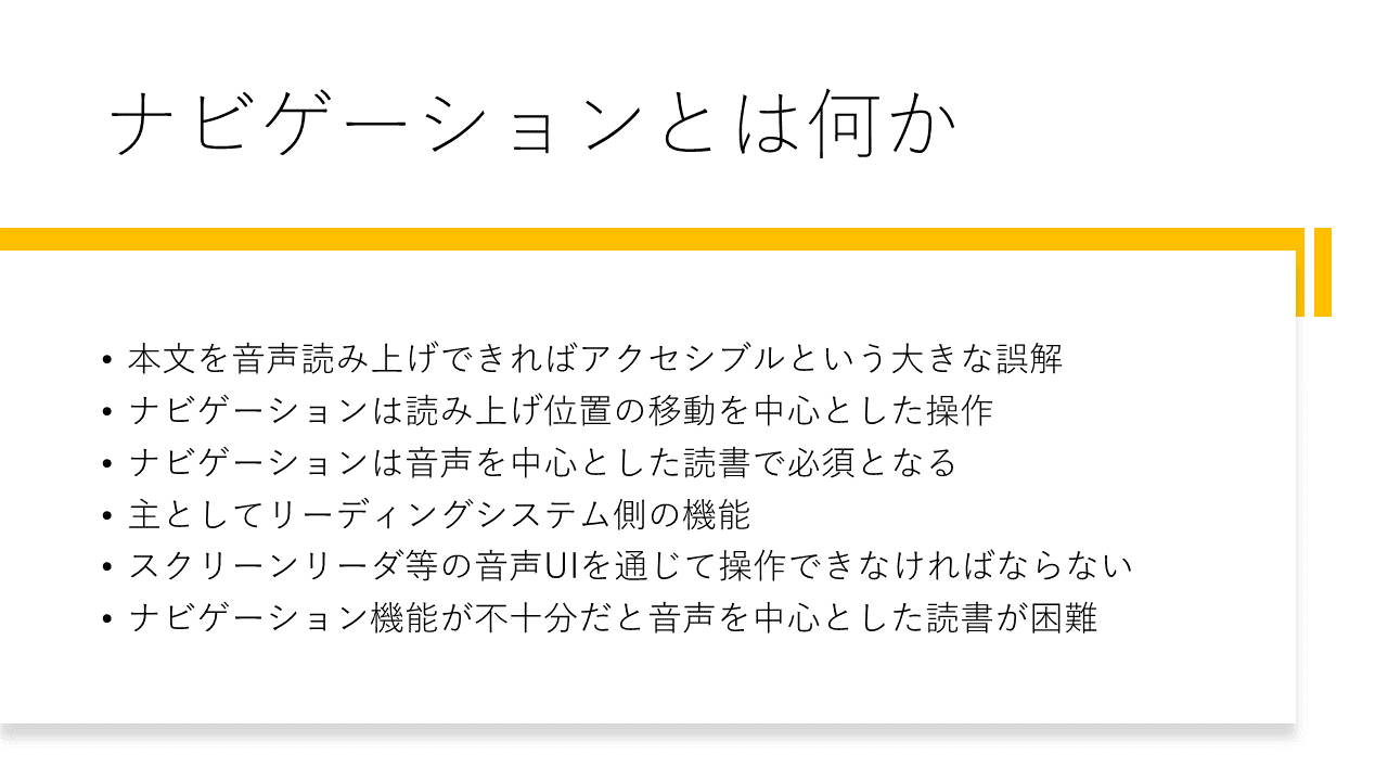 ナビゲーションとは何か
	・本文を音声読み上げできればアクセシブルという大きな誤解
	・ナビゲーションは読み上げ位置の移動を中心とした操作
	・ナビゲーションは音声を中心とした読書で必須となる
	・主としてリーディングシステム側の機能
	・スクリーンリーダ等の音声UIを通じて操作できなければならない
	・ナビゲーション機能が不十分だと音声を中心とした読書が困難
	