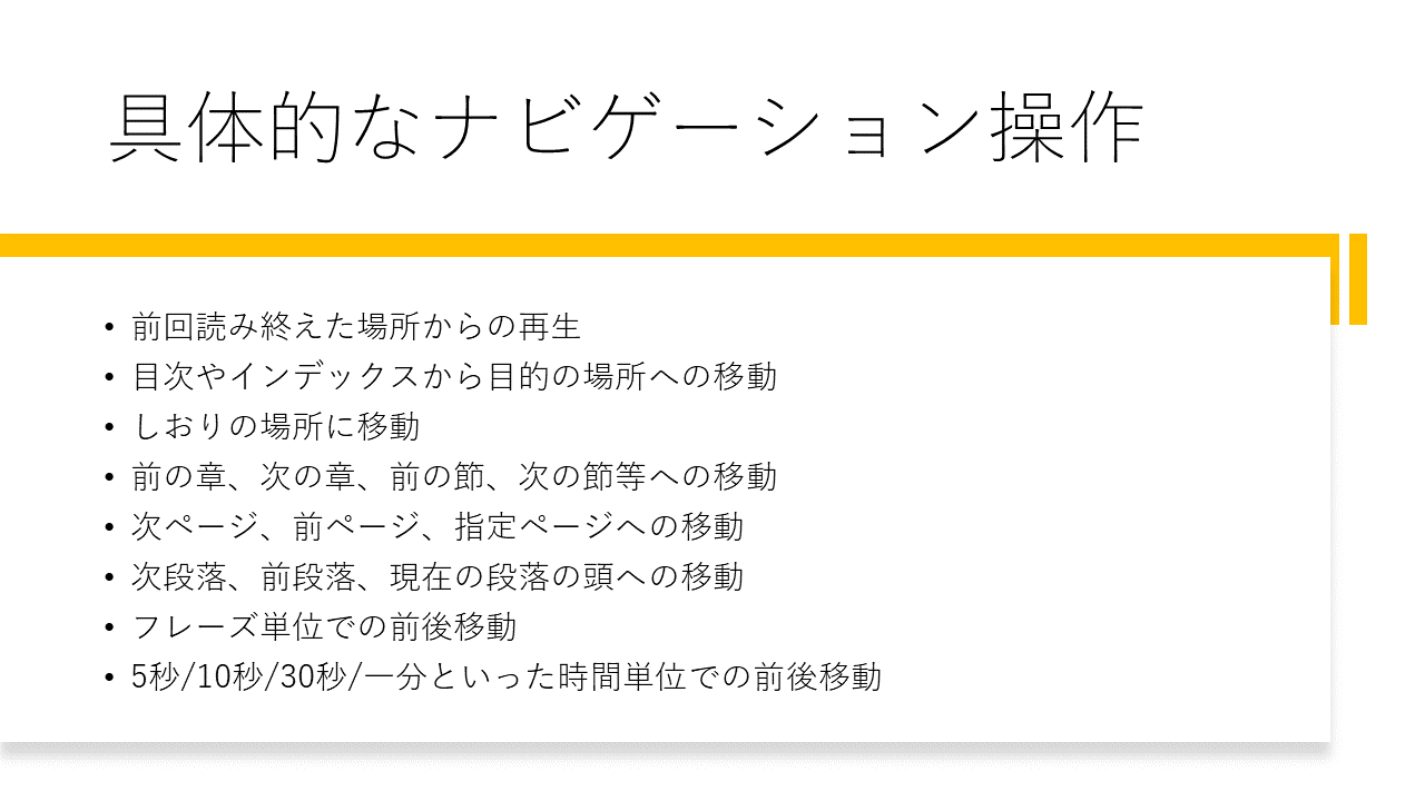 具体的なナビゲーション操作
	・前回読み終えた場所からの再生
	・目次やインデックスから目的の場所への移動
	・しおりの場所に移動
	・前の章、次の章、前の節、次の節等への移動
	・次ページ、前ページ、指定ページへの移動
	・次段落、前段落、現在の段落の頭への移動
	・フレーズ単位での前後移動
	・5秒/10秒/30秒/一分といった時間単位での前後移動
	