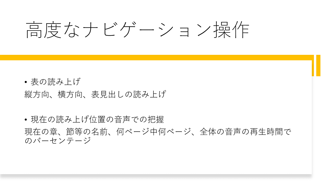 高度なナビゲーション操作
	・表の読み上げ
	縦方向、横方向、表見出しの読み上げ
	・現在の読み上げ位置の音声での把握
	現在の章、節等の名前、何ページ中何ページ、全体の音声の再生時間でのパーセンテージ
	