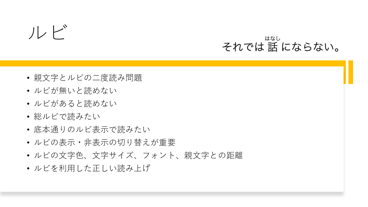 ルビ
	・親文字とルビの二度読み問題
	・ルビが無いと読めない
	・ルビがあると読めない
	・総ルビで読みたい
	・底本通りのルビ表示で読みたい
	・ルビの表示・非表示の切り替えが重要
	・ルビの文字色、文字サイズ、フォント、親文字との距離
	・ルビを利用した正しい読み上げ

	それでは話（はなし）にならない
	