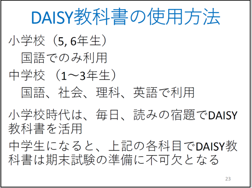 DAISY教科書の使用方法

	小学校（5, 6年生）

	　国語でのみ利用

	中学校 （1〜3年生）

	　国語、社会、理科、英語で利用

	小学校時代は、毎日、読みの宿題でDAISY教科書を活用

	中学生になると、上記の各科目でDAISY教科書は期末試験の準備に不可欠となる