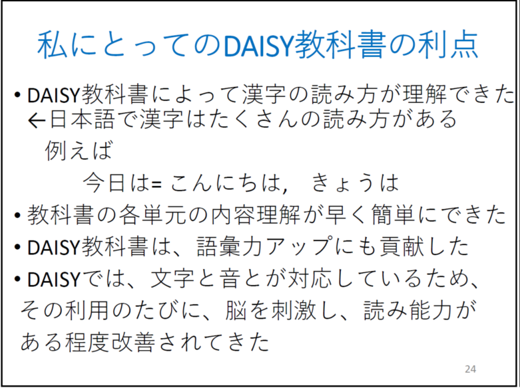 DAISY教科書によって漢字の読み方が理解できた

	←日本語で漢字はたくさんの読み方がある

	例えば

	　　　今日は= こんにちは,きょうは   

	教科書の各単元の内容理解が早く簡単にできた

	DAISY教科書は、語彙力アップにも貢献した

	DAISYでは、文字と音とが対応しているため、

	 その利用のたびに、脳を刺激し、読み能力がある程度改善されてきた