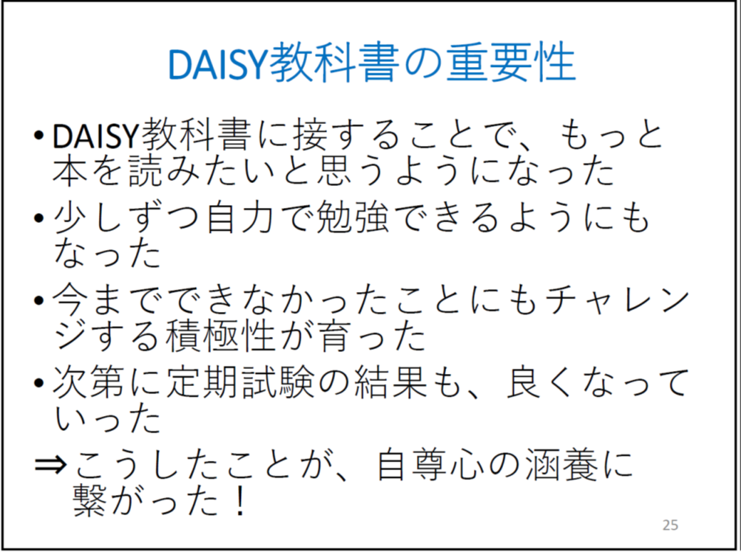 DAISY教科書に接することで、もっと本を読みたいと思うようになった

	少しずつ自力で勉強できるようにもなった

	今までできなかったことにもチャレンジする積極性が育った

	次第に定期試験の結果も、良くなっていった

	⇒こうしたことが、自尊心の涵養に繋がった！