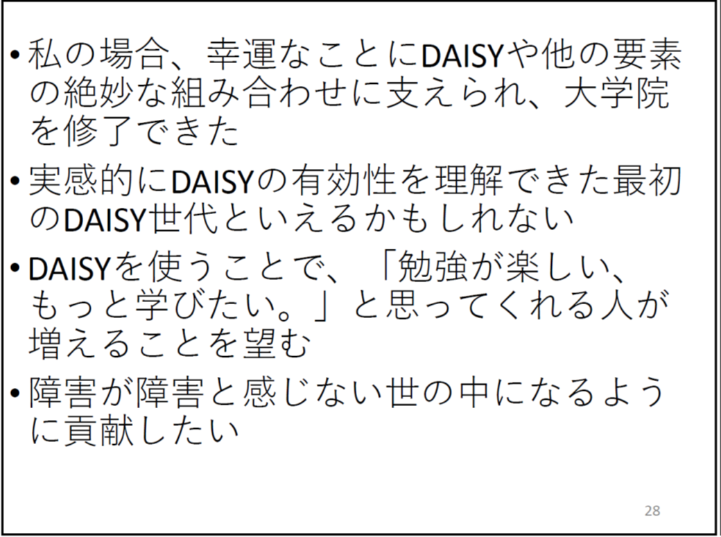 私の場合、幸運なことにDAISYや他の要素の絶妙な組み合わせに支えられ、大学院を修了できた

	実感的にDAISYの有効性を理解できた最初のDAISY世代といえるかもしれない

	DAISYを使うことで、「勉強が楽しい、もっと学びたい。」と思ってくれる人が増えることを望む

	障害が障害と感じない世の中になるように貢献したい