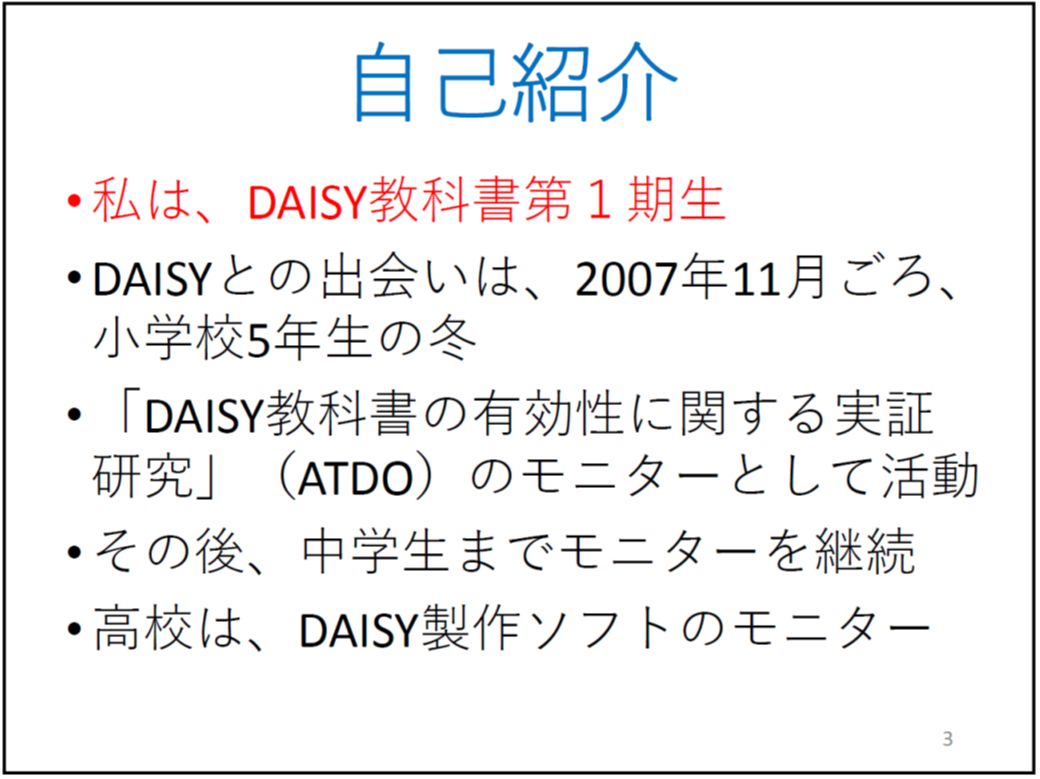 自己紹介

	私は、DAISY教科書第１期生

	DAISYとの出会いは、2007年11月ごろ、小学校5年生の冬

	「DAISY教科書の有効性に関する実証研究」（ATDO）のモニターとして活動

	その後、中学生までモニターを継続

	高校は、DAISY製作ソフトのモニター